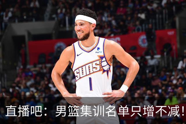 直播吧：男篮集训名单只增不减！杨瀚森领衔 有热门球员将缺席！